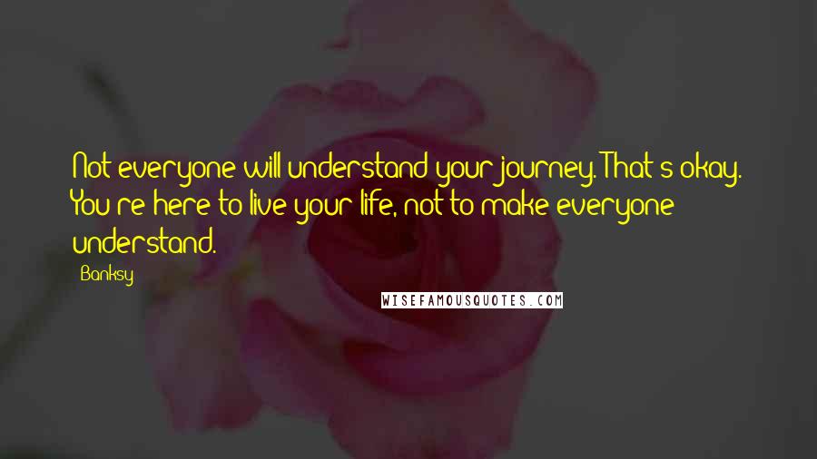 Banksy Quotes: Not everyone will understand your journey. That's okay. You're here to live your life, not to make everyone understand.