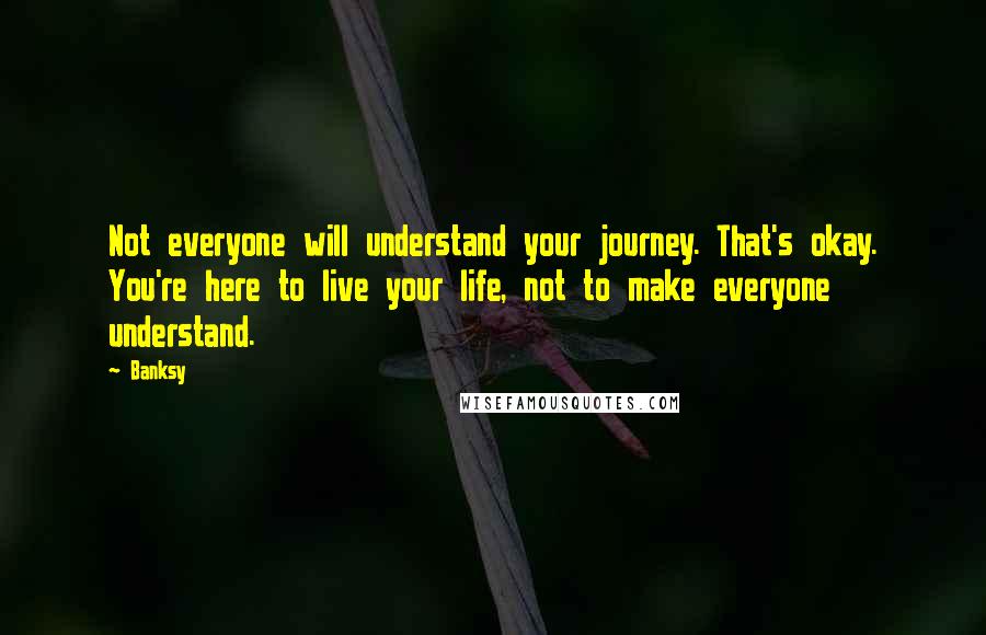 Banksy Quotes: Not everyone will understand your journey. That's okay. You're here to live your life, not to make everyone understand.