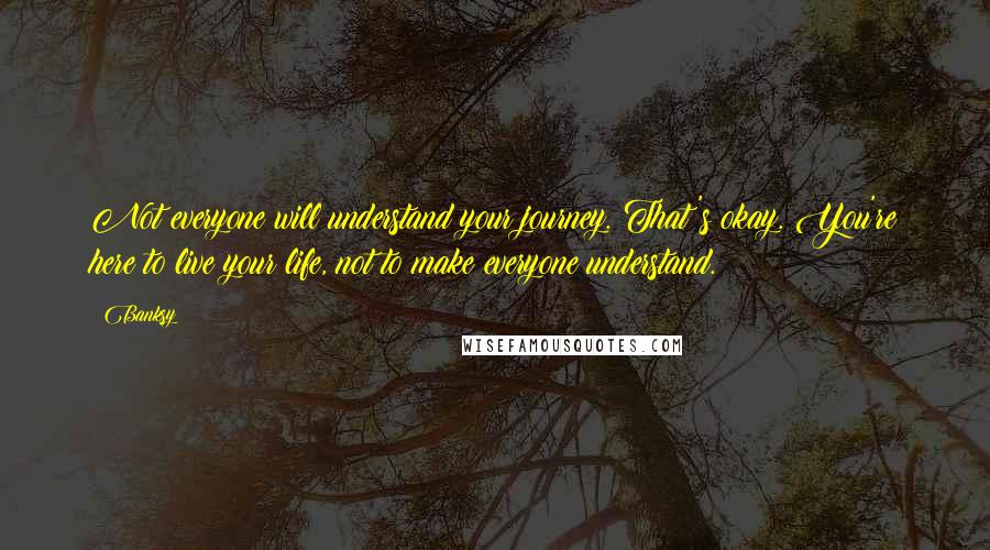 Banksy Quotes: Not everyone will understand your journey. That's okay. You're here to live your life, not to make everyone understand.