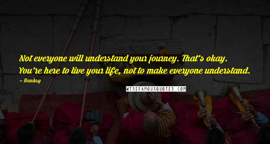 Banksy Quotes: Not everyone will understand your journey. That's okay. You're here to live your life, not to make everyone understand.