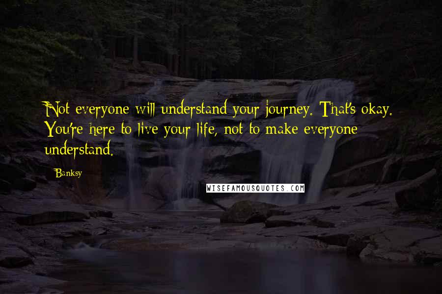 Banksy Quotes: Not everyone will understand your journey. That's okay. You're here to live your life, not to make everyone understand.