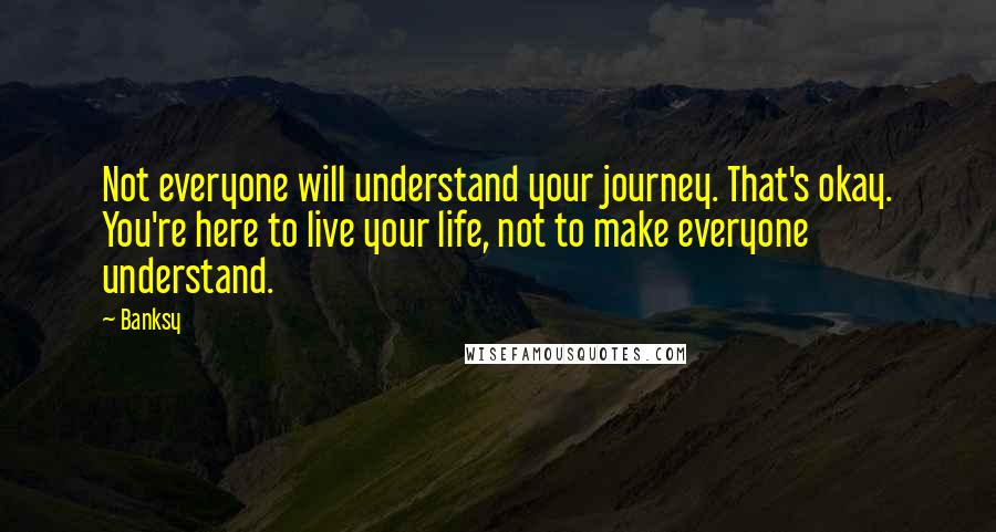 Banksy Quotes: Not everyone will understand your journey. That's okay. You're here to live your life, not to make everyone understand.