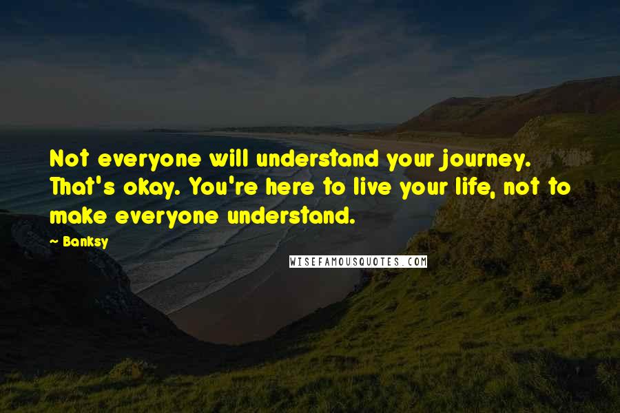 Banksy Quotes: Not everyone will understand your journey. That's okay. You're here to live your life, not to make everyone understand.