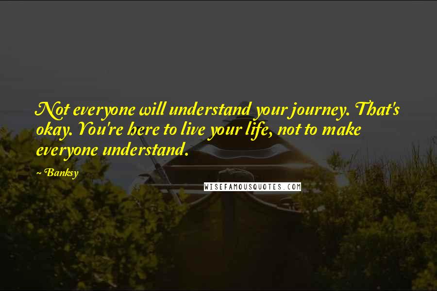 Banksy Quotes: Not everyone will understand your journey. That's okay. You're here to live your life, not to make everyone understand.