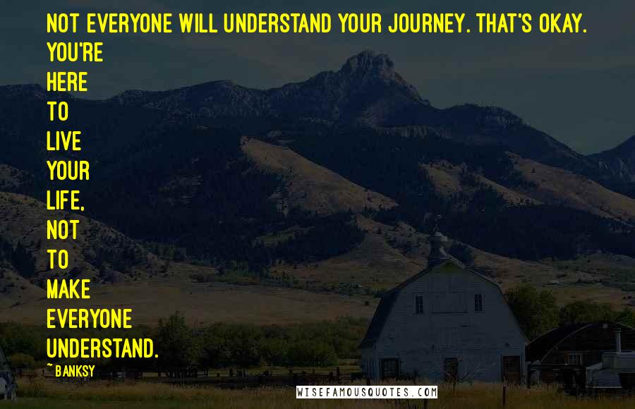 Banksy Quotes: Not everyone will understand your journey. That's okay. You're here to live your life, not to make everyone understand.