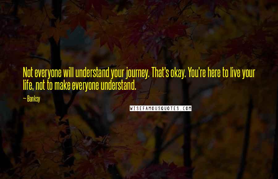 Banksy Quotes: Not everyone will understand your journey. That's okay. You're here to live your life, not to make everyone understand.