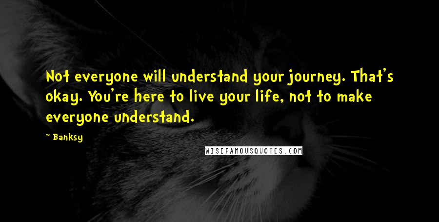 Banksy Quotes: Not everyone will understand your journey. That's okay. You're here to live your life, not to make everyone understand.