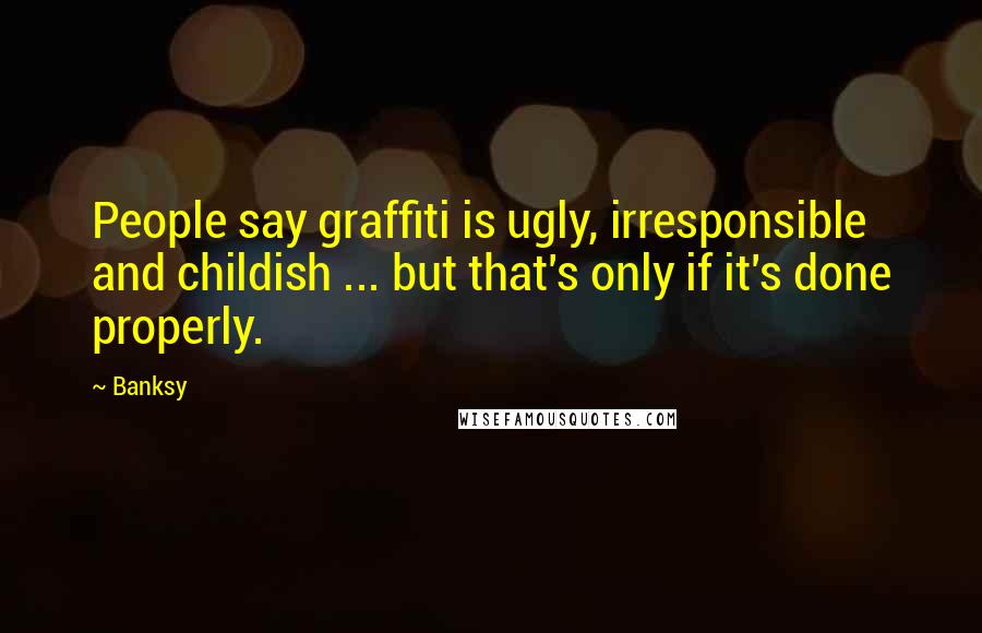 Banksy Quotes: People say graffiti is ugly, irresponsible and childish ... but that's only if it's done properly.