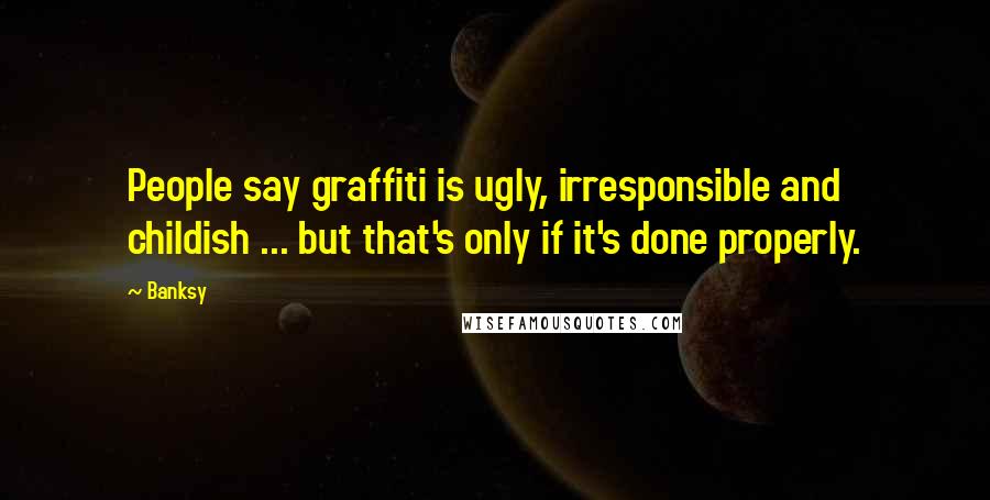 Banksy Quotes: People say graffiti is ugly, irresponsible and childish ... but that's only if it's done properly.