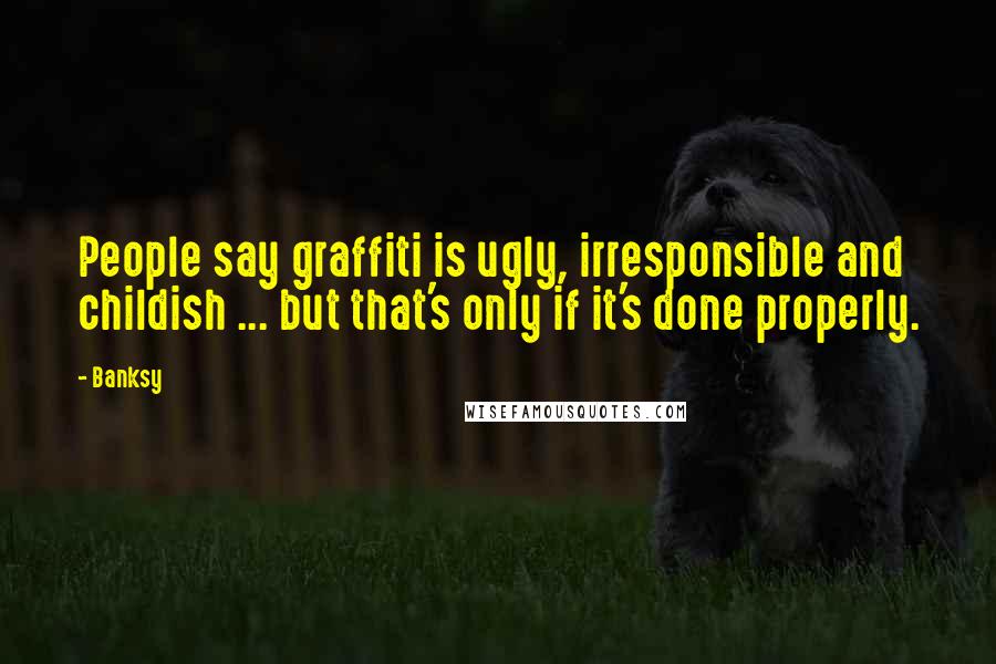 Banksy Quotes: People say graffiti is ugly, irresponsible and childish ... but that's only if it's done properly.