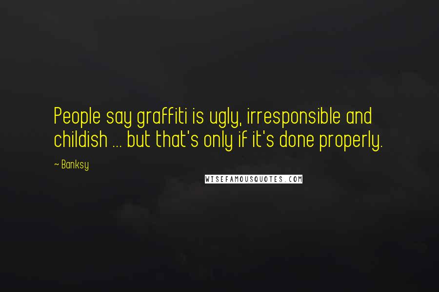 Banksy Quotes: People say graffiti is ugly, irresponsible and childish ... but that's only if it's done properly.