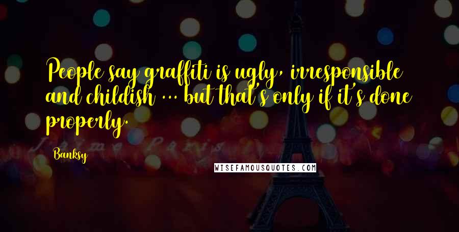 Banksy Quotes: People say graffiti is ugly, irresponsible and childish ... but that's only if it's done properly.