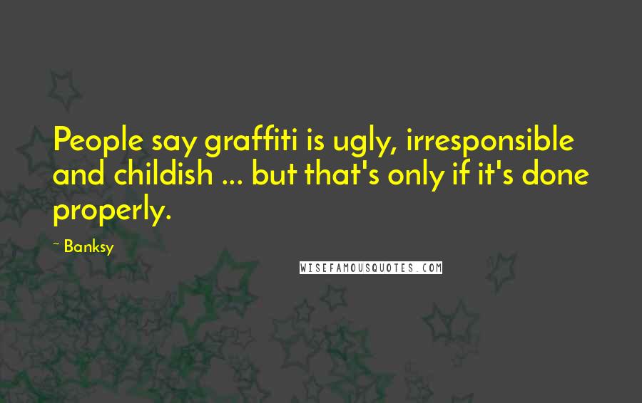 Banksy Quotes: People say graffiti is ugly, irresponsible and childish ... but that's only if it's done properly.