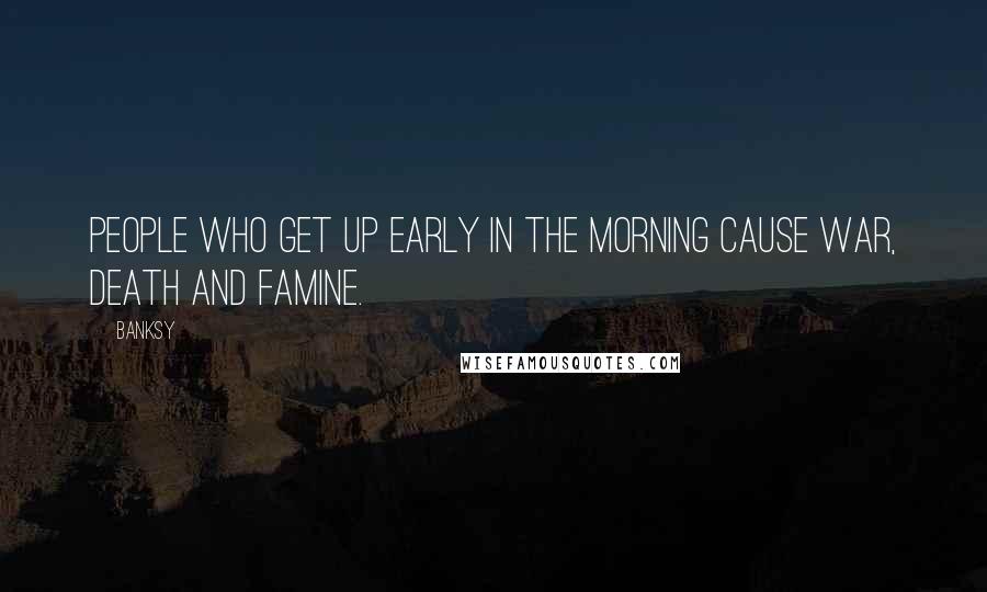 Banksy Quotes: People who get up early in the morning cause war, death and famine.