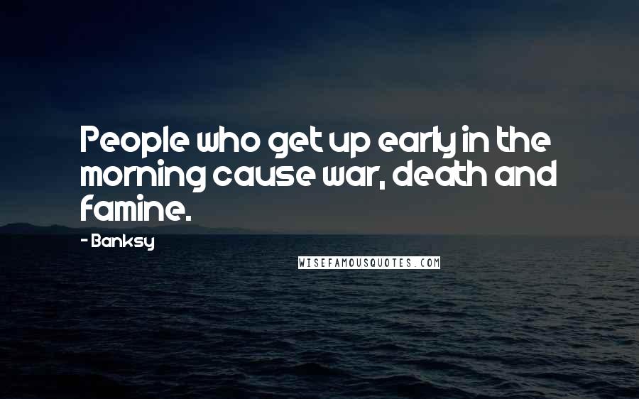 Banksy Quotes: People who get up early in the morning cause war, death and famine.