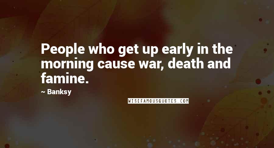 Banksy Quotes: People who get up early in the morning cause war, death and famine.