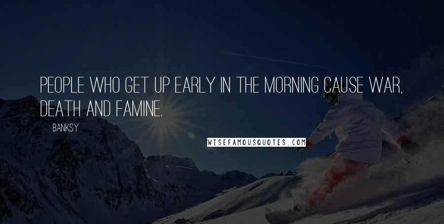 Banksy Quotes: People who get up early in the morning cause war, death and famine.