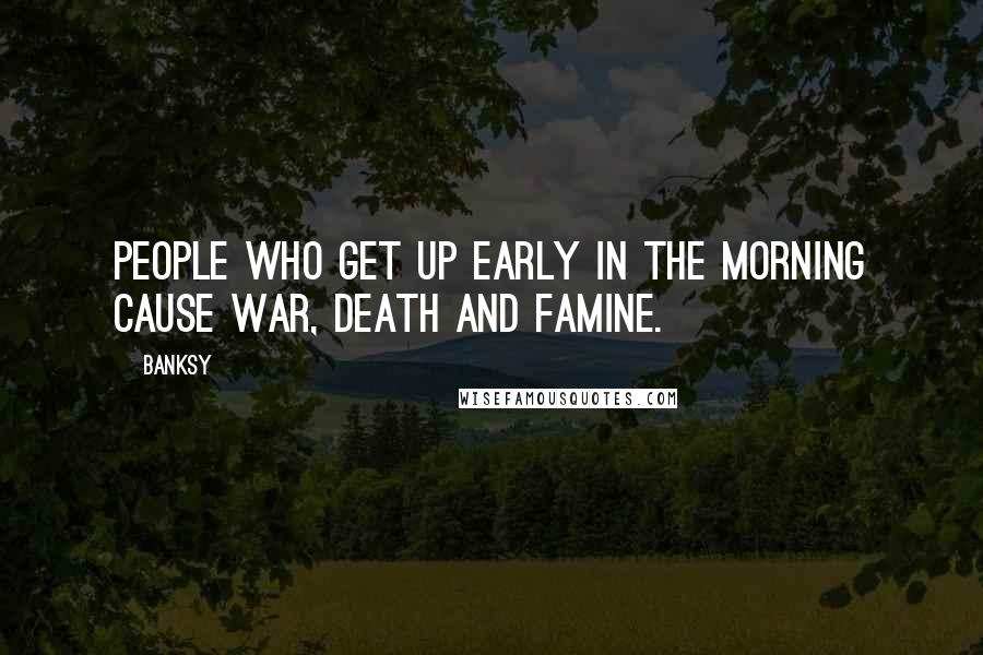 Banksy Quotes: People who get up early in the morning cause war, death and famine.