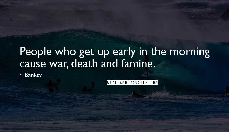 Banksy Quotes: People who get up early in the morning cause war, death and famine.