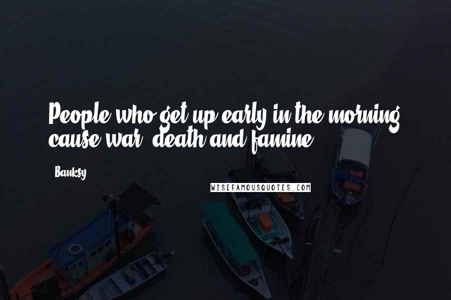 Banksy Quotes: People who get up early in the morning cause war, death and famine.