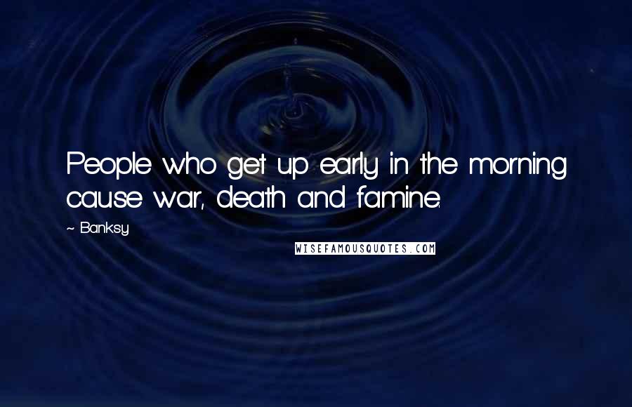 Banksy Quotes: People who get up early in the morning cause war, death and famine.