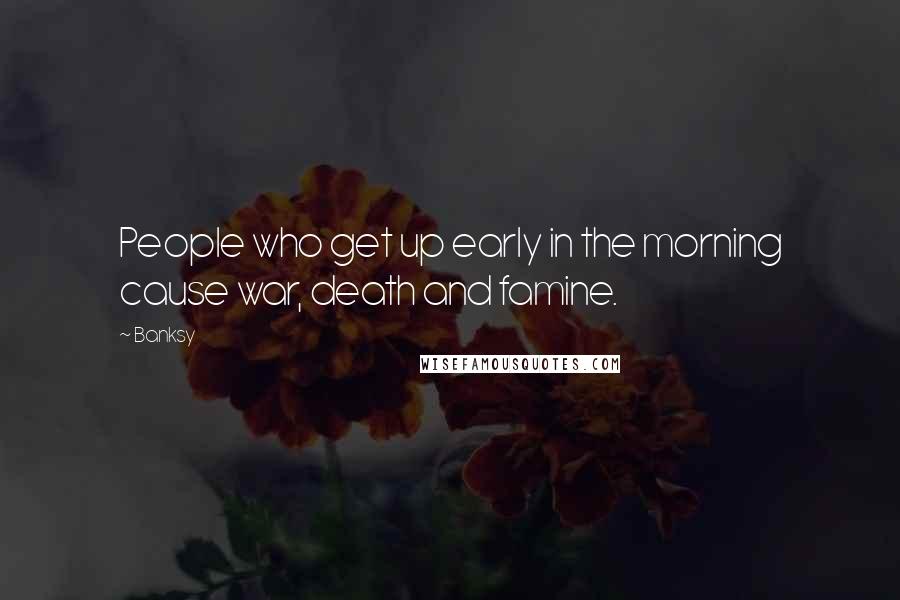 Banksy Quotes: People who get up early in the morning cause war, death and famine.