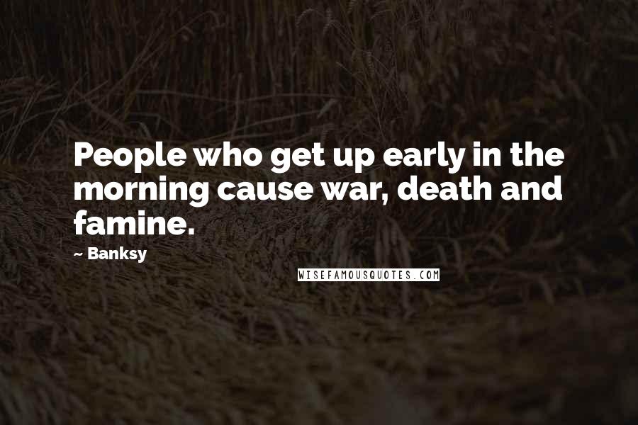 Banksy Quotes: People who get up early in the morning cause war, death and famine.