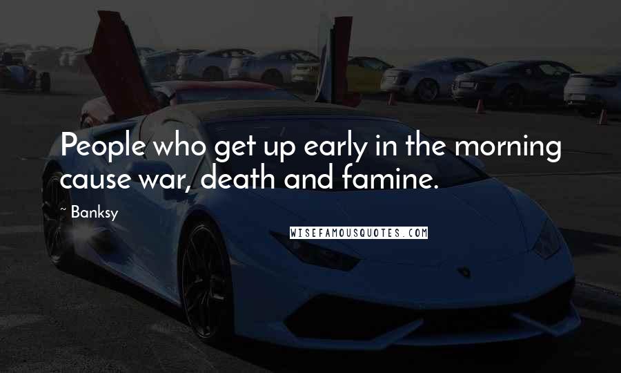 Banksy Quotes: People who get up early in the morning cause war, death and famine.