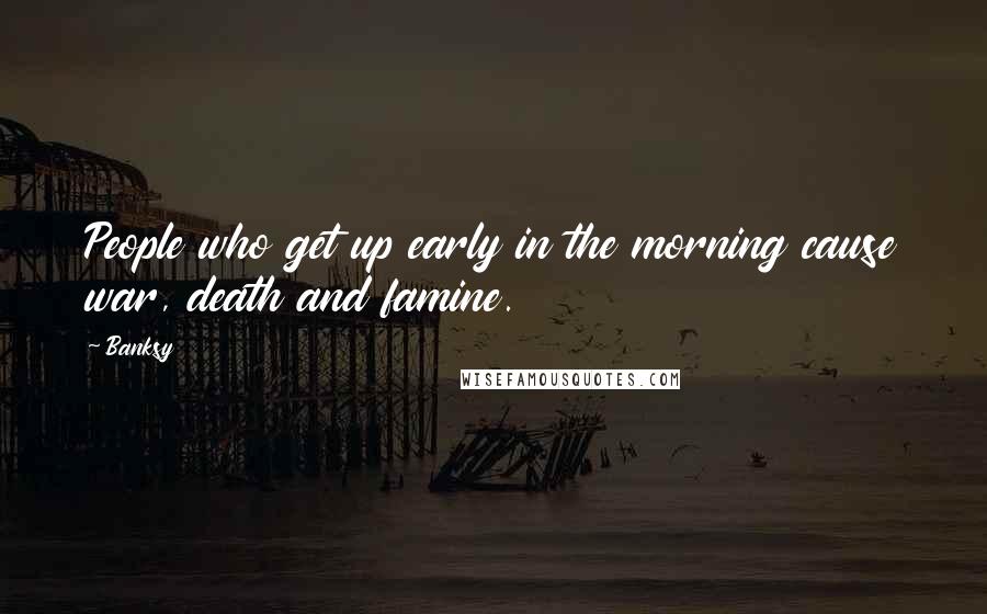 Banksy Quotes: People who get up early in the morning cause war, death and famine.