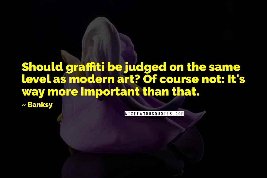 Banksy Quotes: Should graffiti be judged on the same level as modern art? Of course not: It's way more important than that.