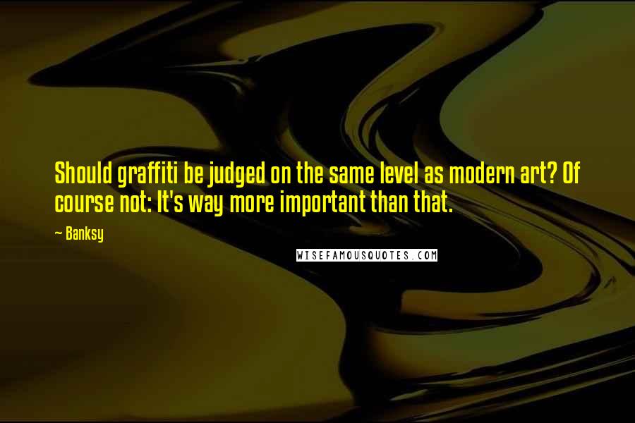 Banksy Quotes: Should graffiti be judged on the same level as modern art? Of course not: It's way more important than that.