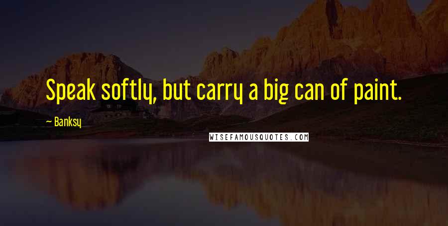 Banksy Quotes: Speak softly, but carry a big can of paint.