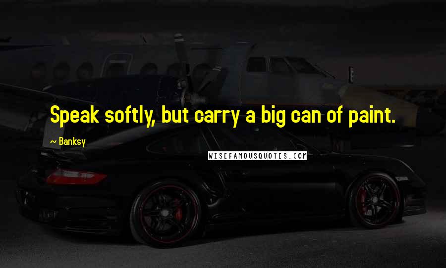 Banksy Quotes: Speak softly, but carry a big can of paint.