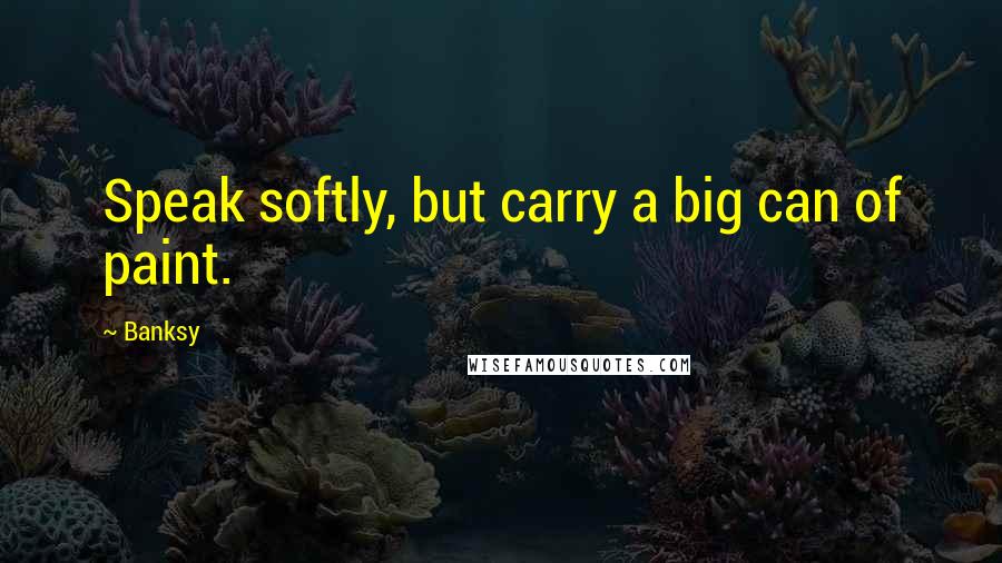 Banksy Quotes: Speak softly, but carry a big can of paint.