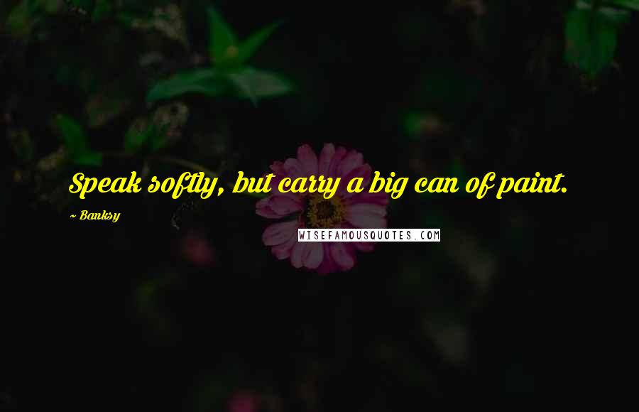 Banksy Quotes: Speak softly, but carry a big can of paint.