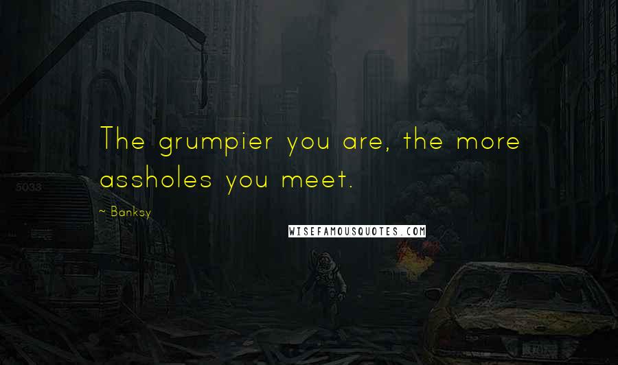 Banksy Quotes: The grumpier you are, the more assholes you meet.