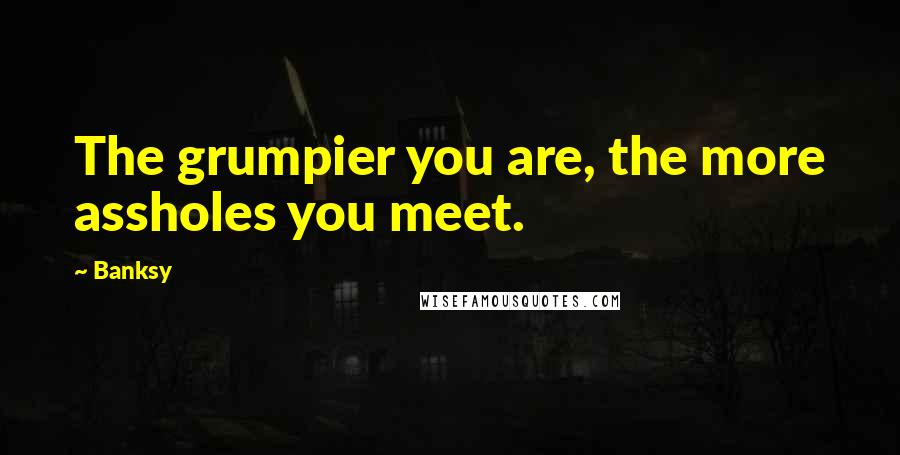Banksy Quotes: The grumpier you are, the more assholes you meet.