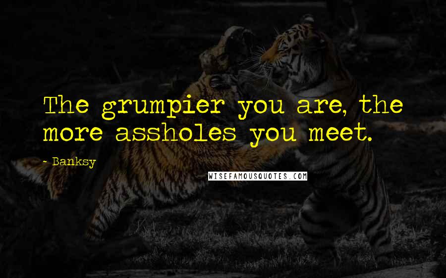 Banksy Quotes: The grumpier you are, the more assholes you meet.