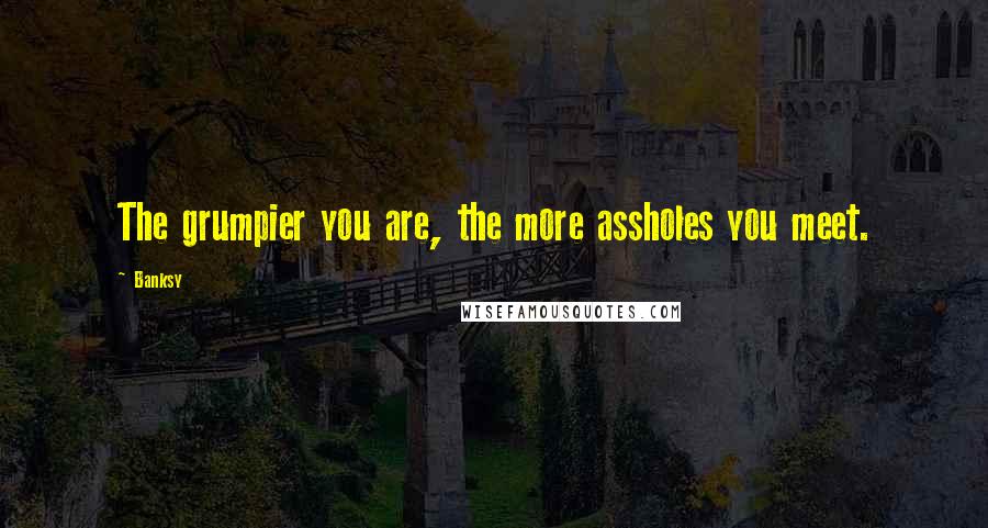 Banksy Quotes: The grumpier you are, the more assholes you meet.