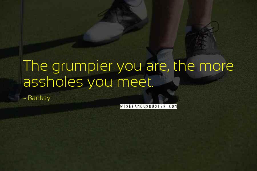 Banksy Quotes: The grumpier you are, the more assholes you meet.