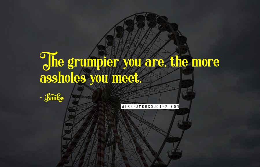 Banksy Quotes: The grumpier you are, the more assholes you meet.