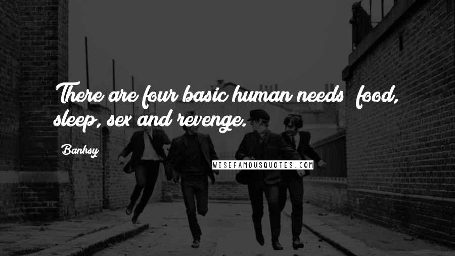 Banksy Quotes: There are four basic human needs; food, sleep, sex and revenge.