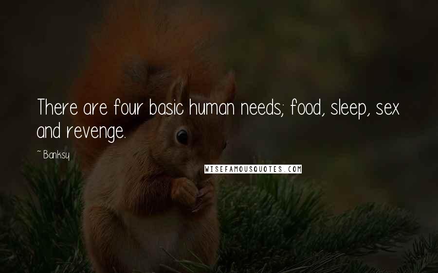 Banksy Quotes: There are four basic human needs; food, sleep, sex and revenge.