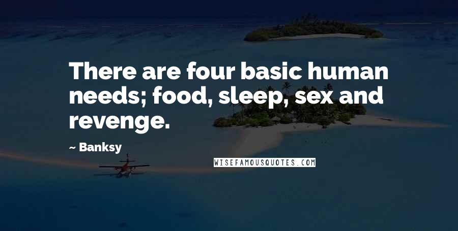 Banksy Quotes: There are four basic human needs; food, sleep, sex and revenge.