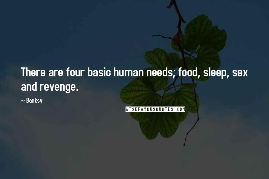Banksy Quotes: There are four basic human needs; food, sleep, sex and revenge.