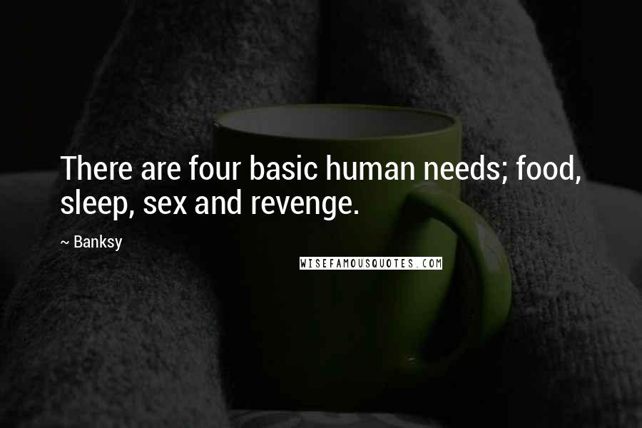 Banksy Quotes: There are four basic human needs; food, sleep, sex and revenge.