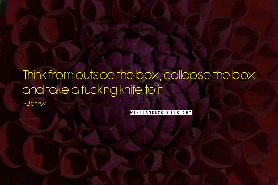 Banksy Quotes: Think from outside the box, collapse the box and take a fucking knife to it.