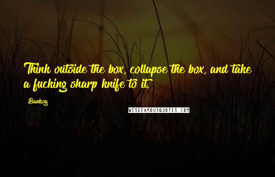 Banksy Quotes: Think outside the box, collapse the box, and take a fucking sharp knife to it.