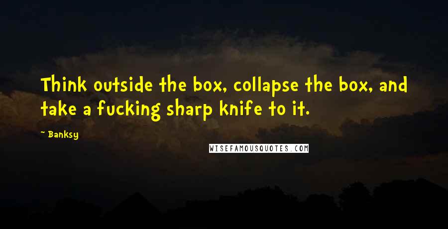 Banksy Quotes: Think outside the box, collapse the box, and take a fucking sharp knife to it.