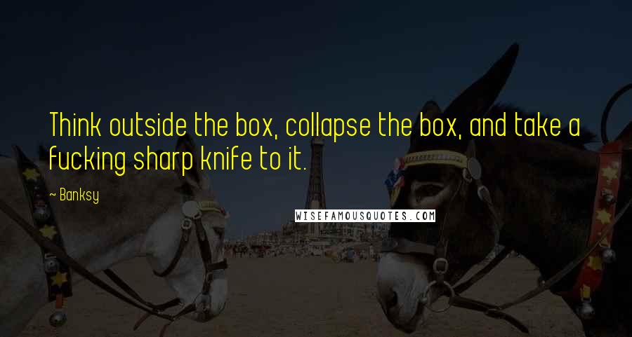 Banksy Quotes: Think outside the box, collapse the box, and take a fucking sharp knife to it.